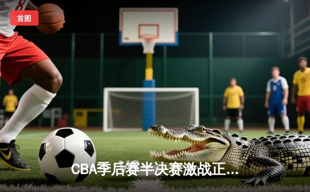 CBA季后赛半决赛激战正酣，广东队加时险胜辽宁队扳平总比分