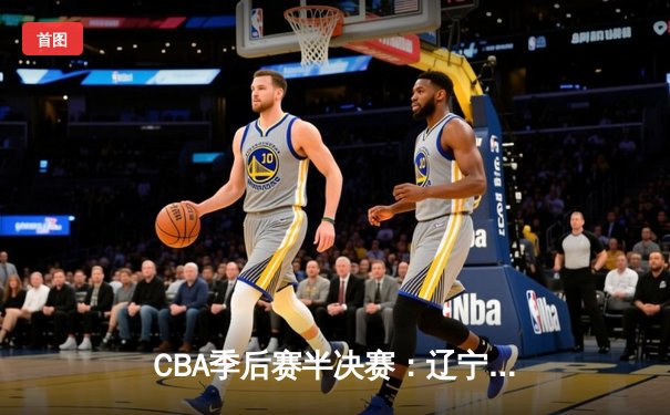 CBA季后赛半决赛：辽宁本钢加时险胜广东宏远，赵继伟砍下35分创生涯新高